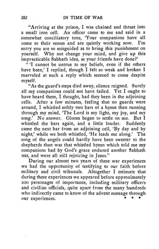 282 IN TIME OF WAR 
"Arriving at the prison, -I was chained and thrust into 
a small iron cell. An officer came to me and said in a 
somewhat conciliatory tone, 'Your companions have all 
come to their senses and are quietly working now. I'm 
sorry you are so misguided as to bring this punishment on 
yourself. Why not change your mind, and give up this 
impracticable Sabbath idea, as your friends have done?' 
" 'I cannot be untrue to my beliefs, even if the others 
have been,' I replied, though I felt so weak and broken I 
marveled at such a reply which seemed to come despite 
myself. 
"As the guard's steps died away, silence reigned. Surely 
all my companions could not have failed. Yet I ought to 
have heard them, I thought, had they been in the adjoining 
cells. After a few minutes, feeling that no guards were 
around, I whistled softly two bars of a hymn then running 
through my mind, The Lord is my light, my joy, and my 
song.' No answer. Gloom began to settle on me. But I 
whistled the bars again, and a little louder. Suddenly 
came the next bar from an adjoining cell, 'By day and by 
night,' while we both whistled, 'He leads me along.' The 
song of the angels could hardly have been sweeter to the 
shepherds than was that whistled hymn which told me my 
companions had by God's grace endured another Sabbath 
test, and were all still rejoicing in Jesus." 
During our almost two years of these war experiences 
we had the opportunity of testifying to our faith before 
military and civil tribunals. Altogether I estimate that 
during these experiences we appeared before approximately 
200 personages of importance, including military officers 
and civilian officials, quite apart from the many hundreds 
who indirectly came to know of the advent message through 
our experiences. * * * 
 