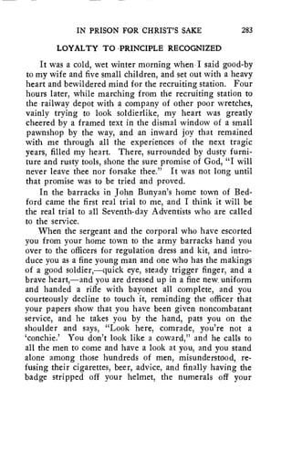 IN PRISON FOR CHRIST'S SAKE 283 
LOYALTY TO PRINCIPLE RECOGNIZED 
It was a cold, wet winter morning when I said good-by 
to my wife and five small children, and set out with a heavy 
heart and bewildered mind for the recruiting station. Four 
hours later, while marching from the recruiting station to 
the railway depot with a company of other poor wretches, 
vainly trying to look soldierlike, my heart was greatly 
cheered by a framed text in the dismal window of a small 
pawnshop by the way, and an inward joy that remained 
with me through all the experiences of the next tragic 
years, filled my heart. There, surrounded by dusty furni-ture 
and rusty tools, shone the sure promise of God, "I will 
never leave thee nor forsake thee." It was not long until 
that promise was to be tried and proved. 
In the barracks in John Bunyan's home town of Bed-ford 
came the first real trial to me, and I think it will be 
the real trial to all Seventh-day Adventists who are called 
to the service. 
When the sergeant and the corporal who have escorted 
you from your home town to the army barracks hand you 
over to the officers for regulation dress and kit, and intro-duce 
you as a fine young man and one who has the makings 
of a good soldier,—quick eye, steady trigger finger, and a 
brave heart,—and you are dressed up in a fine new. uniform 
and handed a rifle with bayonet all complete, and you 
courteously decline to touch it, reminding the officer that 
your papers show that you have been given noncombatant 
service, and he takes you by the hand, pats you on the 
shoulder and says, "Look here, comrade, you're not a 
`conchie.' You don't look like a coward," and he calls to 
all the men to come and have a look at you, and you stand 
alone among those hundreds of men, misunderstood, re-fusing 
their cigarettes, beer, advice, and finally having the 
badge stripped off your helmet, the numerals off your 
 