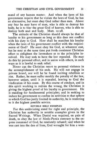 THE CHRISTIAN AND CIVIL GOVERNMENT 31 
mand of any human master.' And when the laws of his 
government require that he violate the laws of God, he has 
no alternative, but must obey God rather than men. Above 
any fear he may have of man, who is able to destroy his 
body, he is to fear the great God of heaven, who is able to 
destroy both soul and body. Matt. 10:28. 
The attitude of the Christian should always be that of 
loyalty to his government so long as this does not conflict 
with his duty to God. How shall he manifest his loyalty 
when the laws of his government conflict with the require-ments 
of God? He must obey his God, at whatever cost, 
but he may at the same time put forth consistent Christian 
effort to enlighten the lawmakers as to the principles in-volved. 
He may seek to have the law repealed. He may 
do this by personal effort, and in union with others, in such 
ways as it is lawful to seek relief. 
Never can the Christian resort to personal violence in 
the accomplishment of his ends. He will not engage in 
private brawl, nor will he be found inciting rebellion or 
riot. Rather, he must suffer meekly the penalty of the law, 
however unjust, until it is repealed, leaving to God the 
vindication of his cause. By this course of conduct, and in 
this spirit working to redress the wrong, the Christian is 
giving the highest proof of his loyalty to government. He 
is standing for fundamental principles; and in seeking to 
induce his government to confine its activities to that sphere 
to which God has justly limited its authority, he is rendering 
to it the highest possible service. 
NOTABLE BIBLE EXAMPLES 
For this undeviating stand for right and principle, the 
Christian has authority in notable examples given in the 
Sacred Writings. When Daniel was required, on pain of 
death, to obey the law of Medo-Persia contrary to the ex-press 
command of God, he resolutely refused; and when he 
was cast into the den of lions, God wrought for him a won- 
 