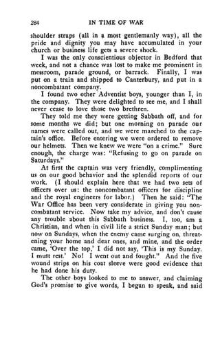 284 IN TIME OF WAR 
shoulder straps (all in a most gentlemanly way), all the 
pride and dignity you may have accumulated in your 
church or business life gets a severe shock. 
I was the only conscientious objector in Bedford that 
week, and not a chance was lost to make me prominent in 
messroom, parade ground, or barrack. Finally, I was 
put on a train and shipped to Canterbury, and put in a 
noncombatant company. 
I found two other Adventist boys, younger than I, in 
the company. They were delighted to see me, and I shall 
never cease to love those two brethren. 
They told me they were getting Sabbath off, and for 
some months we did; but one morning on parade our 
names were called out, and we were marched to the cap-tain's 
office. Before entering we were ordered to remove 
our helmets. Then we knew we were "on a crime." Sure 
enough, the charge was: "Refusing to go on parade on 
Saturdays." 
At first the captain was very friendly, complimenting 
us on our good behavior and the splendid reports of our 
work. (I should explain here that we had two sets of 
officers over us: the noncombatant officers for discipline 
and the royal engineers for labor.) Then he said: "The 
War Office has been very considerate in giving you non-combatant 
service. Now take my advice, and don't cause 
any trouble about this Sabbath business. I, too, am a 
Christian, and when, in civil life a strict Sunday man; but 
now on Sundays, when the enemy came surging on, threat-ening 
your home and dear ones, and mine, and the order 
came, 'Over the top,' I did not say, 'This is my Sunday. 
I must rest.' No! I went out and fought." And the five 
wound strips on his coat sleeve were good evidence that 
he had done his duty. 
The other boys looked to me to answer, and claiming 
God's promise to give words, I began to speak, and said 
 
