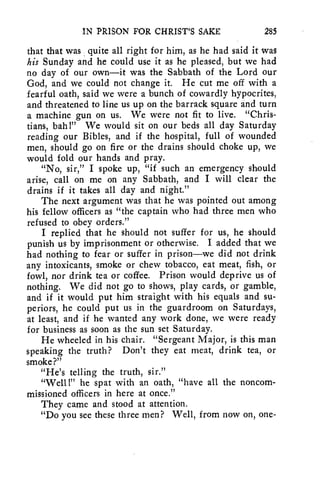 IN PRISON FOR CHRIST'S SAKE 285 
that that was quite all right for him, as he had said it was 
his Sunday and he could use it as he pleased, but we had 
no day of our own—it was the Sabbath of the Lord our 
God, and we could not change it. He cut me off with a 
fearful oath, said we were a bunch of cowardly hypocrites, 
and threatened to line us up on the barrack square and turn 
a machine gun on us. We were not fit to live. "Chris-tians, 
bah!" We would sit on our beds all day Saturday 
reading our Bibles, and if the hospital, full of wounded 
men, should go on fire or the drains should choke up, we 
would fold our hands and pray. 
"No, sir," I spoke up, "if such an emergency should 
arise, call on me on any Sabbath, and I will clear the 
drains if it takes all day and night." 
The next argument was that he was pointed out among 
his fellow officers as "the captain who had three men who 
refused to obey orders." 
I replied that he should not suffer for us, he should 
punish us by imprisonment or otherwise. I added that we 
had nothing to fear or suffer in prison—we did not drink 
any intoxicants, smoke or chew tobacco, eat meat, fish, or 
fowl, nor drink tea or coffee. Prison would deprive us of 
nothing. We did not go to shows, play cards, or gamble, 
and if it would put him straight with his equals and su-periors, 
he could put us in the guardroom on Saturdays, 
at least, and if he wanted any work done, we were ready 
for business as soon as the sun set Saturday. 
He wheeled in his chair. "Sergeant Major, is this man 
speaking the truth? Don't they eat meat, drink tea, or 
smoke?" 
"He's telling the truth, sir." 
"Well !" he spat with an oath, "have all the noncom-missioned 
officers in here at once." 
They came and stood at attention. 
"Do you see these three men? Well, from now on, one- 
 