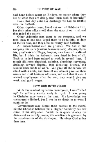 286 IN TIME OF WAR 
half hour before sunset on Fridays, no matter where they 
are or what they are doing, send them back to barracks." 
From that day until our discharge we had no trouble 
over the Sabbath. 
Other captains came, found out we had Sabbaths free, 
but their other officers told them the story of our trial, and 
that ended the matter. 
Other Adventist men came to the company, and we 
took them to one side, urged them to be faithful to duty 
on the six days, and they need not worry over Sabbath. 
All noncombatant men are privates. We had in our 
company ministers (various denominations), doctors, chem-ists, 
presidents of colleges, lawyers, men from all walks of 
life, but I think the Adventist men fitted in best of all. 
Each of us had been trained to work in several lines. I 
myself did some electrical, painting, plumbing, surveying, 
draining, sewage disposal, shoe repairing, kitchen, and 
several other kinds of work. We gave all the service we 
could with a smile, and three of our officers gave me their 
names and civil business addresses, and said that if ever I 
wanted employment after the war, they would give me 
work and good wages. * * * 
HOW GOD INTERVENED 
With thousands of my fellow countrymen, I was "called 
up" for military service early in 1916. I was young 
in Christian experience at the time. My knowledge was 
consequently limited, but I was in no doubt as to what I 
ought to do. 
Governments may decree their peoples to the sword, 
but the Christian believes that a Higher Authority has first 
claim to his allegiance. While he is quick to obey the 
dictates of an earthly power, this obedience is governed by 
the requirements of the decalogue. He obeys God rather 
than men. 
 