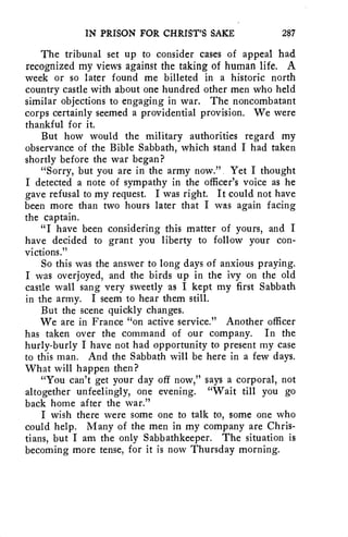 IN PRISON FOR CHRIST'S SAKE 287 
The tribunal set up to consider cases of appeal had 
recognized my views against the taking of human life. A 
week or so later found me billeted in a historic north 
country castle with about one hundred other men who held 
similar objections to engaging in war. The noncombatant 
corps certainly seemed a providential provision. We were 
thankful for it. 
But how would the military authorities regard my 
observance of the Bible Sabbath, which stand I had taken 
shortly before the war began? 
"Sorry, but you are in the army now." Yet I thought 
I detected a note of sympathy in the officer's voice as he 
gave refusal to my request. I was right. It could not have 
been more than two hours later that I was again facing 
the captain. 
"I have been considering this matter of yours, and I 
have decided to grant you liberty to follow your con-victions." 
So this was the answer to long days of anxious praying. 
I was overjoyed, and the birds up in the ivy on the old 
castle wall sang very sweetly as I kept my first Sabbath 
in the army. I seem to hear them still. 
But the scene quickly changes. 
We are in France "on active service." Another officer 
has taken over the command of our company. In the 
hurly-burly I have not had opportunity to present my case 
to this man. And the Sabbath will be here in a few days. 
What will happen then? 
"You can't get your day off now," says a corporal, not 
altogether unfeelingly, one evening. "Wait till you go 
back home after the war." 
I wish there were some one to talk to, some one who 
could help. Many of the men in my company are Chris-tians, 
but I am the only Sabbathkeeper. The situation is 
becoming more tense, for it is now Thursday morning. 
 