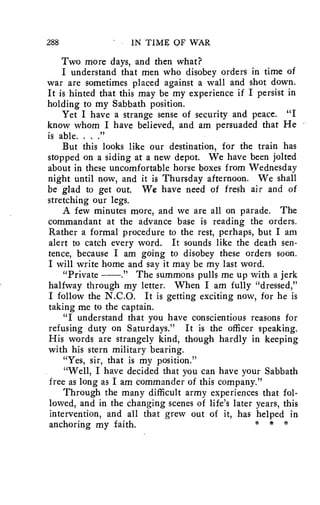 288 IN TIME OF WAR 
Two more days, and then what? 
I understand that men who disobey orders in time of 
war are sometimes placed against a wall and shot down. 
It is hinted that this may be my experience if I persist in 
holding to my Sabbath position. 
Yet I have a strange sense of security and peace. "I 
know whom I have believed, and am persuaded that He 
is able. . . ." 
But this looks like our destination, for the train has 
stopped on a siding at a new depot. We have been jolted 
about in these uncomfortable horse boxes from Wednesday 
night until now, and it is Thursday afternoon. We shall 
be glad to get out. We have need of fresh air and of 
stretching our legs. 
A few minutes more, and we are all on parade. The 
commandant at the advance base is reading the orders. 
Rather a formal procedure to the rest, perhaps, but I am 
alert to catch every word. It sounds like the death sen-tence, 
because I am going to disobey these orders soon. 
I will write home and say it may be my last word. 
"Private ." The summons pulls me up with a jerk 
halfway through my letter. When I am fully "dressed," 
I follow the N.C.O. It is getting exciting now, for he is 
taking me to the captain. 
"I understand that you have conscientious reasons for 
refusing duty on Saturdays." It is the officer speaking. 
His words are strangely kind, though hardly in keeping 
with his stern military bearing. 
"Yes, sir, that is my position." 
"Well, I have decided that you can have your Sabbath 
free as long as I am commander of this company." 
Through the many difficult army experiences that fol-lowed, 
and in the changing scenes of life's later years, this 
intervention, and all that grew out of it, has helped in 
anchoring my faith. * * * 
 