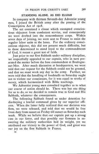 IN PRISON FOR CHRIST'S SAKE 289 
STANDING ALONE, AS DID ELIJAH 
In company with thirteen Seventh-day Adventist young 
men, I joined the British army after the passing of the 
Conscription Act of 1918. 
The act contained a clause which exempted conscien-tious 
objectors from combatant service, and consequently 
we were drafted into the noncombatant corps. Within 
seven days of joining, we were sent to France to assist the 
regular labor units at the bases. For the ordinary consci-entious 
objector, this did not present much difficulty, but 
to those determined to stand loyal to the commandments 
of God, it meant a great test of faith. 
Just prior to our first Sabbath under military discipline, 
we respectfully appealed to our captain, who in turn pre-sented 
the matter before the base commandant at Boulogne-sur- 
Mer. After much discussion at headquarters, we were 
told that our request for the Sabbath could not be granted, 
and that we must work any day in the army. Further, we 
were told that the handling of foodstuffs on Saturday ought 
not to violate our consciences, for it was equal to works of 
mercy, which harmonized with Bible teachings. 
We Adventist young men consulted together as to what 
our course of action should be. There was but one thing 
for us to do, so we decided to remain true to God and His 
Sabbath, whatever the consequences. 
The following Sabbath found us under detention for 
disobeying a lawful command given by our superior offi-cers. 
When the latter fully realized that our decision was 
firm, we were released, and told that we would be free 
from duty from sunset on Friday till sunset on Saturday each 
week. While we believe that our captain put up a strong 
case in our favor, and that possibly our firmness in an-swering 
the military authorities had its weight, yet we 
attributed our victory to the power of God, and great was 
our joy on the first Sabbath in France. 
19 
 