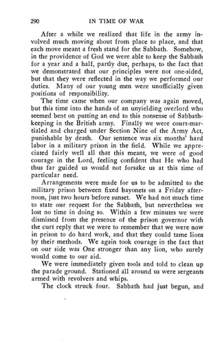 290 IN TIME OF WAR 
After a while we realized that life in the army in-volved 
much moving about from place to place, and that 
each move meant a fresh stand for the Sabbath. Somehow, 
in the providence of God we were able to keep the Sabbath 
for a year and a half, partly due, perhaps, to the fact that 
we demonstrated that our principles were not one-sided, 
but that they were reflected in the way we performed our 
duties. Many of our young men were unofficially given 
positions of responsibility. 
The time came when our company was again moved, 
but this time into the hands of an unyielding overlord who 
seemed bent on putting an end to this nonsense of Sabbath-keeping 
in the British army. Finally we were court-mar-tialed 
and charged under Section Nine of the Army Act, 
punishable by death. Our sentence was six months' hard 
labor in a military prison in the field. While we appre-ciated 
fairly well all that this meant, we were of good 
courage in the Lord, feeling confident that He who had 
thus far guided us would not forsake us at this time of 
particular need. 
Arrangements were made for us to be admitted to the 
military prison between fixed bayonets on a Friday after-noon, 
just two hours before sunset. We had not much time 
to state our request for the Sabbath, but nevertheless we 
lost no time in doing so. Within a few minutes we were 
dismissed from the presence of the prison governor with 
the curt reply that we were to remember that we were now 
in prison to do hard work, and that they could tame lions 
by their methods. We again took courage in the fact that 
on our side was One stronger than any lion, who surely 
would come to our aid. 
We were immediately given tools and told to clean up 
the parade ground. Stationed all around us were sergeants 
armed with revolvers and whips. 
The clock struck four. Sabbath had just begun, and 
 