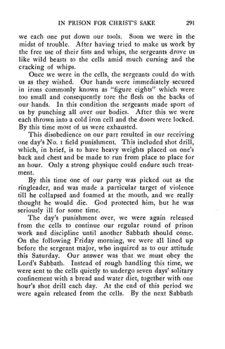 IN PRISON FOR CHRIST'S SAKE 291 
we each one put down our tools. Soon we were in the 
midst of trouble. After having tried to make us work by 
the free use of their fists and whips, the sergeants drove us 
like wild beasts to the cells amid much cursing and the 
cracking of whips. 
Once we were in the cells, the sergeants could do with 
us as they wished. Our hands were immediately secured 
in irons commonly known as "figure eights" which were 
too small and consequently tore the flesh on the backs of 
our hands. In this condition the sergeants made sport of 
us by punching all over our bodies. After this we were 
each thrown into a cold iron cell and the doors were locked. 
By this time most of us were exhausted. 
This disobedience on our part resulted in our receiving 
one day's No. i field punishment. This included shot drill, 
which, in brief, is to have heavy weights placed on one's 
back and chest and be made to run from place to place for 
an hour. Only a strong physique could endure such treat-ment. 
By this time one of our party was picked out as the 
ringleader, and was made a particular target of violence 
till he collapsed and foamed at the mouth, and we really 
thought he would die. God protected him, but he was 
seriously ill for some time. 
The day's punishment over, we were again released 
from the cells to continue our regular round of prison 
work and discipline until another Sabbath should come. 
On the following Friday morning, we were all lined up 
before the sergeant major, who inquired as to our attitude 
this Saturday. Our answer was that we must obey the 
Lord's Sabbath. Instead of rough handling this time, we 
were sent to the cells quietly to undergo seven days' solitary 
confinement with a bread and water diet, together with one 
hour's shot drill each day. At the end of this period we 
were again released from the cells. By the next Sabbath 
 