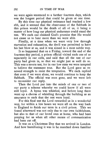 292 IN TIME OF WAR 
we were again sentenced to a further fourteen days, which 
was the longest period that could be given at one time. 
By this time our physical resistance had reached a low 
ebb, and it seemed that the observance of the Sabbath in 
this prison would be the death of all of us, it being a 
matter of how long our physical endurance could stand the 
test. We each one claimed God's promise that He would 
not cause us to bear more than we were able. 
Finally, at a time when we were very low through 
starvation and exhaustion, the devil was permitted to have 
his last blow at us, and it was aimed in a most subtle way. 
It so happened that on a Friday, toward the end of the 
fourteen-day period, a prison official visited each one of us 
separately in our cells, and said that all the rest of our 
party had given in, so that we might just as well do so. 
This was a severe test, for in our low state we were tempted 
to believe the statement true. But the Lord gave us re-newed 
strength to resist the temptation. We each replied 
that even if we were alone, we would continue to keep the 
Sabbath. The official was soon gone, and we were left 
to reconsider our reply. 
Then the Lord put into the minds of one or two of 
our party a scheme whereby we could know if all were 
still loyal. A hymn was whistled, and before long there 
went up a chorus of whistling through the building as an 
assurance to each that the rest were loyal. 
For this final test the Lord rewarded us in a wonderful 
way, for within a few hours we were all on the way back 
to England to finish our term in a civil prison. This we 
found afterward was not only due to our own faithfulness, 
but also to that of our loved ones at home, who had been 
praying for us when all other means of communication 
had been cut off. 
It was on a Christmas Day that we arrived in London. 
And how humiliating it was to be marched down familiar 
 