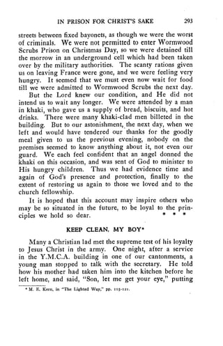IN PRISON FOR CHRIST'S SAKE 293 
streets between fixed bayonets, as though we were the worst 
of criminals. We were not permitted to enter Wormwood 
Scrubs Prison on Christmas Day, so we were detained till 
the morrow in an underground cell which had been taken 
over by the military authorities. The scanty rations given 
us on leaving France were gone, and we were feeling very 
hungry. It seemed that we must even now wait for food 
till we were admitted to Wormwood Scrubs the next day. 
But the Lord knew our condition, and He did not 
intend us to wait any longer. We were attended by a man 
in khaki, who gave us a supply of bread, biscuits, and hot 
drinks. There were many khaki-clad men billeted in the 
building. But to our astonishment, the next day, when we 
left and would have tendered our thanks for the goodly 
meal given to us the previous evening, nobody on the 
premises seemed to know anything about it, not even our 
guard. We each feel confident that an angel donned the 
khaki on this occasion, and was sent of God to minister to 
His hungry children. Thus we had evidence time and 
again of God's presence and protection, finally to the 
extent of restoring us again to those we loved and to the 
church fellowship. 
It is hoped that this account may inspire others who 
may be so situated in the future, to be loyal to the prin-ciples 
we hold so dear. * * * 
KEEP CLEAN, MY BOY* 
Many a Christian lad met the supreme test of his loyalty 
to Jesus Christ in the army. One night, after a service 
in the Y.M.C.A. building in one of our cantonments, a 
young man stopped to talk with the secretary. He told 
how his mother had taken him into the kitchen before he 
left home, and said, "Son, let me get your eye," putting 
* M. E. Kern, in "The Lighted Way," pp. 115-121. 
 