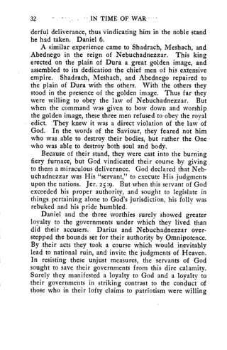 32 . • • IN TIME OF WAR - 
derful deliverance, thus vindicating him in the noble stand 
he had taken. Daniel 6. 
A similar experience came to Shadrach, Meshach, and 
Abednego in the reign of Nebuchadnezzar. This king 
erected on the plain of Dura a great golden image, and 
assembled to its dedication the chief men of his extensive 
empire. Shadrach, Meshach, and Abednego repaired to 
the plain of Dura with the others. With the others they 
stood in the presence of the golden image. Thus far they 
were willing to obey the law of Nebuchadnezzar. But 
when the command was given to bow down and worship 
the golden image, these three men refused to obey the royal 
edict. They knew it was a direct violation of the law of 
God. In the words of the Saviour, they feared not him 
who was able to destroy their bodies, but rather the One 
who was able to destroy both soul and body. 
Because of their stand, they were cast into the burning 
fiery furnace, but God vindicated their course by giving 
to them a miraculous deliverance. God declared that Neb-uchadnezzar 
was His "servant," to execute His judgments 
upon the nations. Jer. 25 :9. But when this servant of God 
exceeded his proper authority, and sought to legislate in 
things pertaining alone to God's jurisdiction, his folly was 
rebuked and his pride humbled. 
Daniel and the three worthies surely showed greater 
loyalty to the governments under which they lived than 
did their accusers. Darius and Nebuchadnezzar over-stepped 
the bounds set for their authority by Omnipotence. 
By their acts they took a course which would inevitably 
lead to national ruin, and invite the judgments of Heaven. 
In resisting these unjust measures, the servants of God 
sought to save their governments from this dire calamity. 
Surely they manifested a loyalty to God and a loyalty to 
their governments in striking contrast to the conduct of 
those who in their lofty claims to patriotism were willing 
 