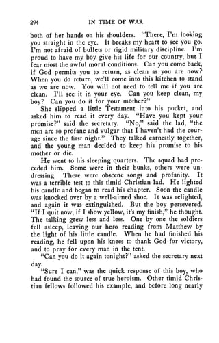 294 IN TIME OF WAR 
both of her hands on his shoulders. "There, I'm looking 
you straight in the eye. It breaks my heart to see you go. 
I'm not afraid of bullets or rigid military discipline. I'm 
proud to have my boy give his life for our country, but I 
fear most the awful moral conditions. Can you come back, 
if God permits you to return, as clean as you are now? 
When you do return, we'll come into this kitchen to stand 
as we are now. You will not need to tell me if you are 
clean. I'll see it in your eye. Can you keep clean, my 
boy? Can you do it for your mother?" 
She slipped a little Testament into his pocket, and 
asked him to read it every day. "Have you kept your 
promise?" said the secretary. "No," said the lad, "the 
men are so profane and vulgar that I haven't had the cour-age 
since the first night." They talked earnestly together, 
and the young man decided to keep his promise to his 
mother or die. 
He went to his sleeping quarters. The squad had pre-ceded 
him. Some were in their bunks, others were un-dressing. 
There were obscene songs and profanity. It 
was a terrible test to this timid Christian lad. He lighted 
his candle and began to read his chapter. Soon the candle 
was knocked over by a well-aimed shoe. It was relighted, 
and again it was extinguished. But the boy persevered. 
"If I quit now, if I show yellow, it's my finish," he thought. 
The talking grew less and less. One by one the soldiers 
fell asleep, leaving our hero reading from Matthew by 
the light of his little candle. When he had finished his 
reading, he fell upon his knees to thank God for victory, 
and to pray for every man in the tent. 
"Can you do it again tonight?" asked the secretary next 
day. 
"Sure I can," was the quick response of this boy, who 
had found the source of true heroism. Other timid Chris-tian 
fellows followed his example, and before long nearly 
 