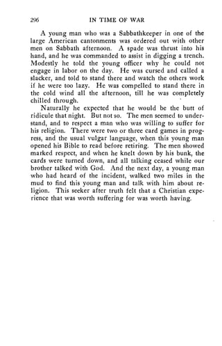 296 IN TIME OF WAR 
A young man who was a Sabbathkeeper in one of the 
large American cantonments was ordered out with other 
men on Sabbath afternoon. A spade was thrust into his 
hand, and he was commanded to assist in digging a trench. 
Modestly he told the young officer why he could not 
engage in labor on the day. He was cursed and called a 
slacker, and told to stand there and watch the others work 
if he were too lazy. He was compelled to stand there in 
the cold wind all the afternoon, till he was completely 
chilled through. 
Naturally he expected that he would be the butt of 
ridicule that night. But not so. The men seemed to under-stand, 
and to respect a man who was willing to suffer for 
his religion. There were two or three card games in prog-ress, 
and the usual vulgar language, when this young man 
opened his Bible to read before retiring. The men showed 
marked respect, and when he knelt down by his bunk, the 
cards were turned down, and all talking ceased while our 
brother talked with God. And the next day, a young man 
who had heard of the incident, walked two miles in the 
mud to find this young man and talk with him about re-ligion. 
This seeker after truth felt that a Christian expe-rience 
that was worth suffering for was worth having. 
 