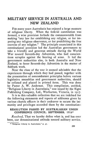 MILITARY SERVICE IN AUSTRALIA AND 
NEW ZEALAND 
FOR many years Australasia has enjoyed a large measure 
of religious liberty. When the federal constitution was 
formed, a wise provision forbade the commonwealth from 
making "any law for establishing any religion, or for im-posing 
any religious observance, or for prohibiting the free 
exercise of any religion." The principle enunciated in this 
constitutional provision led the Australian government to 
take a friendly and generous attitude during the World 
War toward Seventh-day Adventists, who had conscien-tious 
scruples against the bearing of arms. It led the 
government authorities also, in both Australia and New 
Zealand, to favor Seventh-day Adventists in the matter of 
Sabbath work. 
Near the close of the war it seemed advisable that the 
experiences through which they had passed, together with 
the presentation of noncombatant principles before various 
legislative assemblies and government authorities, should 
be collated and placed in printed form. This was done 
by Pastor A. W. Anderson. This compilation, entitled, 
"Religious Liberty in Australasia," was issued by the Signs 
Publishing Company, Ltd., Warburton, Victoria, in 1917. 
It is to this valuable collection that we are indebted for 
the following statements and reports of addresses given by 
various church officers in their endeavor to secure the im-munity 
and privileges accorded them by the constitution: 
RESOLUTION PASSED BY AUSTRALASIAN UNION 
CONFERENCE COUNCIL, SEPTEMBER, 1916 * 
Resolved, That we hereby define what is, and has ever 
been, our denominational attitude toward military service. 
* "Religious Liberty in Australasia," p. 37. 
299 
 