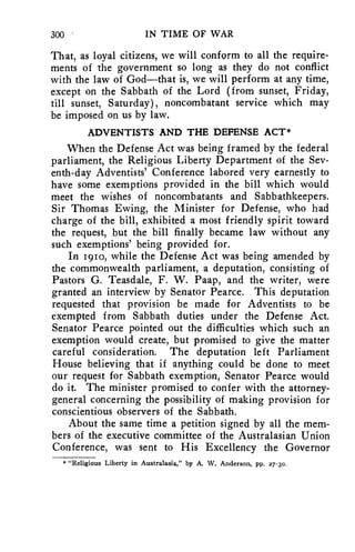 300 IN TIME OF WAR 
That, as loyal citizens, we will conform to all the require-ments 
of the government so long as they do not conflict 
with the law of God—that is, we will perform at any time, 
except on the Sabbath of the Lord (from sunset, Friday, 
till sunset, Saturday), noncombatant service which may 
be imposed on us by law. 
ADVENTISTS AND THE DEFENSE ACT* 
When the Defense Act was being framed by the federal 
parliament, the Religious Liberty Department of the Sev-enth- 
day Adventists' Conference labored very earnestly to 
have some exemptions provided in the bill which would 
meet the wishes of noncombatants and Sabbathkeepers. 
Sir Thomas Ewing, the Minister for Defense, who had 
charge of the bill, exhibited a most friendly spirit toward 
the request, but the bill finally became law without any 
such exemptions' being provided for. 
In 1910, while the Defense Act was being amended by 
the commonwealth parliament, a deputation, consisting of 
Pastors G. Teasdale, F. W. Paap, and the writer, were 
granted an interview by Senator Pearce. This deputation 
requested that provision be made for Adventists to be 
exempted from Sabbath duties under the Defense Act. 
Senator Pearce pointed out the difficulties which such an 
exemption would create, but promised to give the matter 
careful consideration. The deputation left Parliament 
House believing that if anything could be done to meet 
our request for Sabbath exemption, Senator Pearce would 
do it. The minister promised to confer with the attorney-general 
concerning the possibility of making provision for 
conscientious observers of the Sabbath. 
About the same time a petition signed by all the mem-bers 
of the executive committee of the Australasian Union 
Conference, was sent to His Excellency the Governor 
* "Religious Liberty in Australasia," by A. W. Anderson, pp. 27-3o. 
 