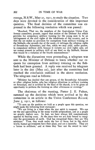 302 IN TIME OF WAR 
roonga, N.S.W., May 21, 1911, to study the situation. Two 
days were devoted to the consideration of this important 
question. The final decision of the committee was ex-pressed 
in the following resolution which was passed: 
"Resolved, That we, the members of the Australasian Union Con-ference 
committee, present, regard that section of the Defense Act which 
provides for compulsory military training for the young men to be an 
infringement of the civil rights of the inhabitants of this country, and in 
that the act makes no provision for exemptions from military training on 
the Sabbath—the seventh day of the week—it infringes the religious rights 
of Seventh-day Adventists; and that, while we may yield, under protest, 
to compulsory military drill, because it violates our civil rights only, yet 
we cannot consent to military drill of any kind on the Sabbath, because 
that would be a violation of the fourth commandment." 
While the discussions were proceeding, a telegram was 
sent to the Minister of Defense to learn whether our re-quests 
for exemption from military training on the Sab-bath 
had been granted. A reply was received by telegram 
later in the day (May 22), just after the committee had 
reached the conclusion outlined in the above resolution. 
The telegram read as follows: 
"Minister has decided that any person, of the Seventh-day Adventists 
or other religious bodies, who has religious objections to military training 
on Saturdays, and is certified by the head of his church, is to be given an 
opportunity to perform the training on other afternoons or evenings." 
The chairman of the meeting, Pastor J. E. Fulton, 
summed up the decisions which were arrived at by the 
committee in an article in the Union Conference Record, 
June 5, 1911, as follows: 
"To sum up the position we hold as a people upon this question, we 
might make the following brief statement: 
"We are living in a time when the war spirit is rampant. We can 
see the end approaching in the many warlike preparations, and as a people 
we greatly deplore war. In fact, we have always felt conscientiously 
opposed to bearing arms. At the same time we are duty bound to recog-nize 
the governments of earth. God has recognized them; they are 'His 
ministers.' True, they work under the law of force, but in this sinful 
world, human governments have their place, and are a necessity. They are 
a 'terror to evildoers,' and at times they 'bear not the sword in vain.' 
 