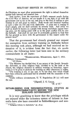 MILITARY SERVICE IN AUSTRALIA 303 
As Christians we must allow governments the right to defend themselves 
against both internal and external foes. 
"And further, from the experience of God's remnant people during 
the Civil War of America, we are taught it is our duty to go with the 
government just as far as we can, and pray to the God of nations to give 
wisdom to act and grace to endure. Rash words and fanatical boasting 
at such a time are evil and truly deplorable. A great test is coming to 
God's people, and we shall certainly be severely tried. And while we 
shall no doubt be known as a people with strong convictions against bear-ing 
arms, yet the testing point with us in the great conflict will be over 
the Sabbath. And shall we not now be profoundly grateful to God that 
He has granted us favor with the government in this respect under the 
present issue?" 
That the government had already granted our request 
for exemption from military training on Sabbaths before 
this meeting took place, although we had received no in-timation 
of it, is evident from the fact that, six weeks 
earlier, the following letter had been sent to the military 
commandants in all states : 
"HEADQUARTERS, MELBOURNE, April 7, 1911. 
"Military Commandants, 
"All States. 
"The Minister has decided that, if any person of the Jewish, Seventh-day 
Adventist, or other religious body, certified to by the head of his 
church, has religious objection to military training on Saturdays, oppor-tunity 
is to be given to perform the training on other afternoons or nights. 
"The training is not, in any case, to be less than that which would 
have been ordinarily performed had he attended with the remainder of his 
company. 
"Under ordinary circumstances, U. T. Regulations 28 (a) will meet 
the case. 
"[Signed] J. G. LEGGE, 
"D. of 0." 
ESTABLISHING OUR DENOMINATIONAL STATUS AS 
NONCOMBATANTS BEFORE THE NEW 
ZEALAND GOVERNMENT* 
It is very gratifying to know that the privileges which 
are enjoyed under the voluntary system of defense in Aus-tralia 
have also been conceded to Sabbathkeepers and non- 
* "Religious Liberty in Australasia," pp. 38-42. 
 