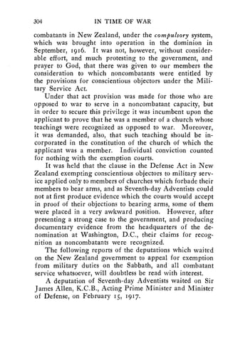 304 IN TIME OF WAR 
combatants in New Zealand, under the compulsory system, 
which was brought into operation in the dominion in 
September, 1916. It was not, however, without consider-able 
effort, and much protesting to the government, and 
prayer to God, that there was given to our members the 
consideration to which noncombatants were entitled by 
the provisions for conscientious objectors under the Mili-tary 
Service Act. 
Under that act provision was made for those who are 
opposed to war to serve in a noncombatant capacity, but 
in order to secure this privilege it was incumbent upon the 
applicant to prove that he was a member of a church whose 
teachings were recognized as opposed to war. Moreover, 
it was demanded, also, that such teaching should be in-corporated 
in the constitution of the church of which the 
applicant was a member. Individual conviction counted 
for nothing with the exemption courts. 
It was held that the clause in the Defense Act in New 
Zealand exempting conscientious objectors to military serv-ice 
applied only to members of churches which forbade their 
members to bear arms, and as Seventh-day Adventists could 
not at first produce evidence which the courts would accept 
in proof of their objections to bearing arms, some of them 
were placed in a very awkward position. However, after 
presenting a strong case to the government, and producing 
documentary evidence from the headquarters of the de-nomination 
at Washington, D.C., their claims for recog-nition 
as noncombatants were recognized. 
The following reports of the deputations which waited 
on the New Zealand government to appeal for exemption 
from military duties on the Sabbath, and all combatant 
service whatsoever, will doubtless be read with interest. 
A deputation of Seventh-day Adventists waited on Sir 
James Allen, K.C.B., Acting Prime Minister and Minister 
of Defense, on February 15, 1917. 
 
