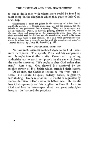THE CHRISTIAN AND CIVIL GOVERNMENT 33 
to put to death men with whom there could be found no 
fault except in the allegiance which they gave to their God. 
Dan. 6:5. 
"Government is never the gainer in the execution of a law that is 
manifestly unjust. . . . Conscientious men are not the enemies, but the 
friends, of any government but a tyranny. They are its strength, and 
not its weakness. Daniel, in Babylon, praying, contrary to the law, was 
the true friend and supporter of the government; while those who, in 
their pretended zeal for the law and the constitution, would strike down 
the good man, were its real enemies. It is only when government tran-scends 
its sphere that it comes in conflict with the consciences of men."— 
"Moral Science," by James H. Fairchild, p. 179. 
OBEY GOD RATHER THAN MEN 
Nor are such instances confined alone to the Old Testa-ment 
Scriptures. The apostle Peter and his companions 
were brought into similar straits. Commanded by ruling 
authorities not to teach nor preach in the name of Jesus, 
the apostles answered, "We ought to obey God rather than 
men." Acts 5:29. God showed His approval by the 
mighty power of His Spirit which attended their labors. 
Of all men, the Christian should be free from just of-fense. 
He should be quiet, orderly, honest, neighborly, 
law abiding. Every. relation in life should be regulated by 
sincere devotion to God and to his fellow men. He should 
love God supremely and his neighbor as himself. Love to 
God and love to man—upon these two great principles 
hang all the law and the prophets. 
3 
 