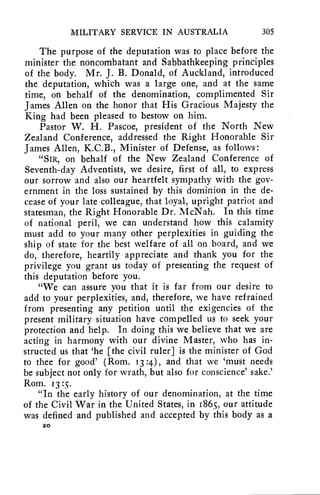 MILITARY SERVICE IN AUSTRALIA 305 
The purpose of the deputation was to place before the 
minister the noncombatant and Sabbathkeeping principles 
of the body. Mr. J. B. Donald, of Auckland, introduced 
the deputation, which was a large one, and at the same 
time, on behalf of the denomination, complimented Sir 
James Allen on the honor that His Gracious Majesty the 
King had been pleased to bestow on him. 
Pastor W. H. Pascoe, president of the North New 
Zealand Conference, addressed the Right Honorable Sir 
James Allen, K.C.B., Minister of Defense, as follows : 
"SIR, on behalf of the New Zealand Conference of 
Seventh-day Adventists, we desire, first of all, to express 
our sorrow and also our heartfelt sympathy with the gov-ernment 
in the loss sustained by this dominion in the de-cease 
of your late colleague, that loyal, upright patriot and 
statesman, the Right Honorable Dr. McNah. In this time 
of national peril, we can understand how this calamity 
must add to your many other perplexities in guiding the 
ship of state for the best welfare of all on board, and we 
do, therefore, heartily appreciate and thank you for the 
privilege you grant us today of presenting the request of 
this deputation before you. 
"We can assure you that it is far from our desire to 
add to your perplexities, and, therefore, we have refrained 
from presenting any petition until the exigencies of the 
present military situation have compelled us to seek your 
protection and help. In doing this we believe that we are 
acting in harmony with our divine Master, who has in-structed 
us that 'he [the civil ruler] is the minister of God 
to thee for good' (Rom. 13 :4), and that we 'must needs 
be subject not only for wrath, but also for conscience' sake.' 
Rom. 13 :s. 
"In the early history of our denomination, at the time 
of the Civil War in the United States, in 1865, our attitude 
was defined and published and accepted by this body as a 
20 
 