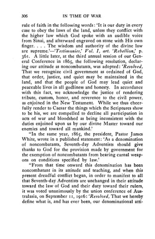 306 IN TIME OF WAR 
rule of faith in the following words : 'It is our duty in every 
case to obey the laws of the land, unless they conflict with 
the higher law which God spoke with an audible voice 
from Sinai, and afterward engraved on stone with His own 
finger. . . . The wisdom and authority of the divine law 
are supreme.'—`Testimonies,' Vol. I, art. 'Rebellion,' p. 
36r. A little later, at the third annual session of our Gen-eral 
Conference in 1865, the following resolution, declar-ing 
our attitude as noncombatants, was adopted: 'Resolved, 
That we recognize civil government as ordained of God, 
that order, justice, and quiet may be maintained in the 
land, and that the people of God may lead quiet and 
peaceable lives in all godliness and honesty. In accordance 
with this fact, we acknowledge the justice of rendering 
tribute, custom, honor, and reverence to the civil power, 
as enjoined in the New Testament. While we thus cheer-fully 
render to Caesar the things which the Scriptures show 
to be his, we are compelled to decline all participation in 
acts of war and bloodshed as being inconsistent with the 
duties enjoined upon us by our divine Master toward our 
enemies and toward all mankind.' 
"In the same year, 186.5, the president, Pastor James 
White, wrote in a published statement: 'As a denomination 
of noncombatants, Seventh-day Adventists should give 
thanks to God for the provision made by government for 
the exemption of noncombatants from bearing carnal weap-ons 
on conditions specified by law.' 
"From that time onward this denomination has been 
noncombatant in its attitude and teaching, and when this 
present dreadful conflict began, in order to manifest to all 
that Seventh-day Adventists are unchanged in their attitude 
toward the law of God and their duty toward their rulers, 
it was voted unanimously by the union conference of Aus-tralasia, 
on September II, 1916: 'Resolved, That we hereby 
define what is, and has ever been, our denominational atti- 
 