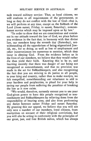 MILITARY SERVICE IN AUSTRALIA 307 
tude toward military service: That, as loyal citizens, we 
will conform to all requirements of the government, so 
long as they do not conflict with the law of God—that is, 
we will perform at any time, except on the Sabbath of the 
Lord (from sunset, Friday, to sunset, Saturday), noncom-batant 
service which may be imposed upon us by law.' 
"In order to show that we are conscientious and consist-ent 
in our attitude toward the law of God, we place before 
you evidence in the fact that, in harmony with that divine 
law, our members keep the seventh day (Saturday), not-withstanding 
all the opprobrium of being stigmatized Jew-ish, 
etc., for so doing, as well as loss of employment and 
other inconveniences too numerous to mention, which they 
incur in obeying God. From the evidence before us in 
the lives of our members, we believe that they would rather 
die than yield their faith. Knowing this to be so, and 
learning recently that there was danger of our being not 
recognized as noncombatants, and that no provision was 
made in the act for Sabbathkeepers, and also recognizing 
the fact that you are striving to do justice to all people, 
to your king and country, rather than to make martyrs, we 
felt compelled, notwithstanding our reluctance to add to 
your burdens and perplexities, to plead for your help in 
saving our people from suffering the penalties of breaking 
the law as it now exists. 
"We would, therefore, earnestly entreat you to use your 
God-given power to have this people recognized as non-combatants 
and Sabbathkeepers by relieving them from the 
responsibility of bearing arms, and also from performing 
any duties between sunset Friday and sunset Saturday. 
By granting this our appeal, we believe that you will not 
only save a number of our members, loyal citizens, from 
martyrdom on account of their religious convictions, but 
you will also be acting in conformity with the principles of 
our great, just, and free British nation, which has always 
 