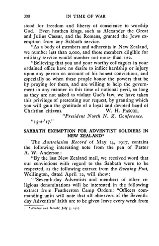 308 IN TIME OF WAR 
stood for freedom and liberty of conscience to worship 
God. Even heathen kings, such as Alexander the Great 
and Julius Caesar, and the Romans, granted the Jews ex-emption 
from any Sabbath service. 
"As a body of members and adherents in New Zealand, 
we number less than z,000, and those members eligible for 
military service would number not more than 122. 
"Believing that you and your worthy colleagues in your 
ordained office have no desire to inflict hardship or injury 
upon any person on account of his honest convictions, and 
especially so when these people honor the powers that be 
by praying for them, and are willing to help the govern-ment 
in any manner in this time of national peril, so long 
as they are not asked to violate God's law, we have taken 
this privilege of presenting our request, by granting which 
you will gain the gratitude of a loyal and devoted band of 
Christian citizens. W. H. PASCOE, 
"President North N. Z. Conference. 
15-2-'17.77 
SABBATH EXEMPTION FOR ADVENTIST SOLDIERS IN 
NEW ZEALAND* 
The Australasian Record of May 14, 1917, contains 
the following interesting note from the pen of Pastor 
A. W. Anderson: 
"By the last New Zealand mail, we received word that 
our convictions with regard to the Sabbath were to be 
respected, as the following extract from the Evening Post, 
Wellington, dated April 12, will show : 
"Seventh-day Adventists and members of other re-ligious 
denominations will be interested in the following 
extract from Featherston Camp Orders: "Officers com-manding 
units will note that all observers of the Seventh-day 
Adventists' faith are to be given leave every week from 
Review and Herald, July 5, 1917. 
 