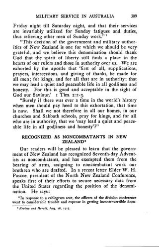 MILITARY SERVICE IN AUSTRALIA 309 
Friday night till Saturday night, and that their services 
are invariably utilized for Sunday fatigues and duties, 
thus relieving other men of Sunday work."' 
"This decision of the government and military author-ities 
of New Zealand is one for which we should be very 
grateful, and we believe this denomination should thank 
God that the spirit of liberty still finds a place in the 
hearts of our rulers and those in authority over us. We are 
exhorted by the apostle that 'first of all, supplications, 
prayers, intercessions, and giving of thanks, be made for 
all men; for kings, and for all that are in authority; that 
we may lead a quiet and peaceable life in all godliness and 
honesty. For this is good and acceptable in the sight of 
God our Saviour.' I Tim. 2:1-3. 
"Surely if there was ever a time in the world's history 
when men should pay heed to this exhortation, that time 
is now. Shall we not therefore in all our homes, in our 
churches and Sabbath schools, pray for kings, and for all 
who are in authority, that we 'may lead a quiet and peace-able 
life in all godliness and honesty'?" 
RECOGNIZED AS NONCOMBATANTS IN NEW 
ZEALAND* 
Our readers will be pleased to learn that the govern-ment 
of New Zealand has recognized Seventh-day Advent-ists 
as noncombatants, and has exempted them from the 
bearing of arms, assigning to noncombatant work our 
brethren who are drafted. In a recent letter Elder W. H. 
Pascoe, president of the North New Zealand Conference, 
speaks first of their efforts to secure necessary data from 
the United States regarding the position of the denomi-nation. 
He says: 
"In response to a cablegram sent, the officers of the division conference 
went to considerable trouble and expense in getting incontrovertible docu- 
* Review and Herald, Aug. t6, t9t7. 
 