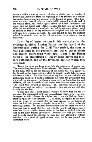 310 IN TIME OF WAR 
mentary evidence proving beyond a shadow of doubt that the position of 
Seventh-day Adventists from the beginning of their existence as a denom-ination 
has been consistently opposed to the bearing of arms. This docu-ment 
was duly attested before a notary public, stamped with the seal of 
the United States, and finally signed before the British ambassador and 
sealed with the British seal. After receiving the best legal advice to the 
effect that our evidence was conclusive, we had the document photographed 
as advised, so that if by any mischance the original were lost, we would 
still have legal evidence on hand. We also decided to have the evidence 
printed in pamphlet form, so that all our members can obtain a copy at 
cost price." 
It will be of interest to state in this connection that the 
evidence furnished Brother Pascoe was the record of the 
denomination during the Civil War period, the same as 
was published in the pamphlet sent out to our ministers 
and church elders some weeks ago. Later Elder Pascoe 
wrote of the presentation of this evidence before the mili-tary 
authorities, and of the favorable decision which they 
rendered : 
"Just a line to let you know more fully the particulars of —'s case. 
The whole thing lasted only fifteen minutes. The lawyer candidly stated 
to the board that so far the decisions of the boards had been against us, 
but he said we had fresh evidence which he thought would help to change 
this state of affairs. He then asked me to step into the box, and after the 
preliminary questions, I made a statement that when the government took 
the stand that documentary evidence was essential, we had cabled for such 
evidence, and that the result of our request was there for them to peruse. 
The board then perused it carefully. The chairman remarked on its 
thoroughness, and the military representative then got up and said that 
it fully met the law. 
"I then said that I could produce evidence to show that we had ac-quainted 
this government with our noncombatant views before the war. 
In support of this I showed the original letter from the Defense Depart-ment 
in April, 1914, by Brother —, in which, in response to our state-ment 
on behalf of the school, that we were opposed to the bearing of 
arms, we had been granted exemption from military training under the 
territorial system. The military representative took this from me, and it 
impressed him so much that he read it to the board, and stated that it 
was clear that our position as noncombatants had been recognized before the 
war by the New Zealand government. Brother — was just sworn in 
and formally stated his objection to war, and they accepted it without 
question. Not a word of opposition was raised, and he was granted non-combatant 
work." 
 