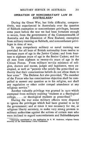 MILITARY SERVICE IN AUSTRALIA 311 
OPERATION OF NONCOMBATANT LAW IN 
AUSTRALASIA* 
During the Great War, but little difficulty, compara-tively, 
was experienced in Australasia over the question 
of Sabbath exemption or noncombatant privileges, because 
some years before the war we had been fortunate enough 
to secure, from the governments of the Commonwealth of 
Australia and the Dominion of New Zealand, exemption 
from military training on Sabbath, and noncombatant privi-leges 
in time of war. 
In 1909 compulsory military or naval training was 
provided for all boys of British nationality from twelve to 
fourteen years of age in the Junior Cadets; and from four-teen 
to eighteen years of age in the Senior Cadets; and for 
all men from eighteen to twenty-six years of age in the 
Citizen Forces. From military service ministers of reli-gion, 
doctors and nurses, judges and legislators, were ex-empted, 
as well as "persons who satisfy the prescribed au-thority 
that their conscientious beliefs do not allow them to 
bear arms." The Defense Act also provided, "No member 
of the Forces who has conscientious objection shall be com-pelled 
to answer any question as to his religion, nor shall 
any regulation or other order compel attendance at any 
religious service." 
Another valuable privilege was granted in 1910 which 
exempted from military training "students at a theological 
college, . . . or theological students as prescribed." 
During the war some military officers were disposed 
to ignore the privileges which had been granted to us by 
the government; and at times it was necessary for me, as 
religious liberty secretary, to make very strong protests to 
military authorities against the actions of certain men who 
were inclined to regard noncombatants and Sabbathkeepers 
* Statement contributed to this publication by A. W. Anderson, religious liberty 
secretary of the Australasian Union Conference, 
 