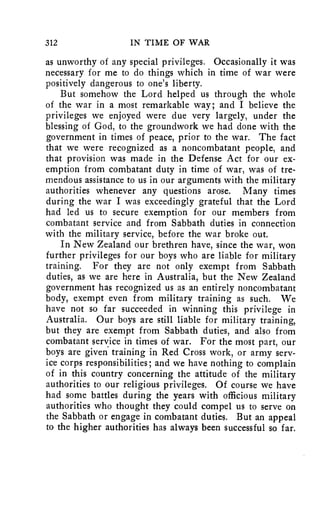 312 IN TIME OF WAR 
as unworthy of any special privileges. Occasionally it was 
necessary for me to do things which in time of war were 
positively dangerous to one's liberty. 
But somehow the Lord helped us through the whole 
of the war in a most remarkable way; and I believe the 
privileges we enjoyed were due very largely, under the 
blessing of God, to the groundwork we had done with the 
government in times of peace, prior to the war. The fact 
that we were recognized as a noncombatant people, and 
that provision was made in the Defense Act for our ex-emption 
from combatant duty in time of war, was of tre-mendous 
assistance to us in our arguments with the military 
authorities whenever any questions arose. Many times 
during the war I was exceedingly grateful that the Lord 
had led us to secure exemption for our members from 
combatant service and from Sabbath duties in connection 
with the military service, before the war broke out. 
In New Zealand our brethren have, since the war, won 
further privileges for our boys who are liable for military 
training. For they are not only exempt from Sabbath 
duties, as we are here in Australia, but the New Zealand 
government has recognized us as an entirely noncombatant 
body, exempt even from military training as such. We 
have not so far succeeded in winning this privilege in 
Australia. Our boys are still liable for military training, 
but they are exempt from Sabbath duties, and also from 
combatant service in times of war. For the most part, our 
boys are given training in Red Cross work, or army serv-ice 
corps responsibilities; and we have nothing to complain 
of in this country concerning the attitude of the military 
authorities to our religious privileges. Of course we have 
had some battles during the years with officious military 
authorities who thought they could compel us to serve on 
the Sabbath or engage in combatant duties. But an appeal 
to the higher authorities has always been successful so far. 
 