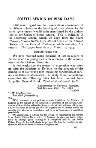 SOUTH AFRICA IN WAR DAYS 
THE same regard for the conscientious convictions of 
its citizens relative to the bearing of arms shown by the 
parent government was likewise manifested by the author-ities 
of the Union of South Africa. This is indicated in 
the following article, which we copy from the South 
African Division Outlook, the official organ of the African 
Division of the General Conference of Seventh-day Ad-ventists. 
This paper bears date of March 15, 1924: 
DEFENSE FORCE ACT 
We have received many inquiries of late in regard to 
the status of our young men with reference to the require-ments 
of the Defense Force Act. 
A few weeks ago the matter of exemption was taken 
up with the Minister of Defense, on the grounds of the 
principles of our young men regarding noncombatant serv-ice 
and Sabbath observance. In reply to our request for 
exemption the following letter has been received from 
Brigadier General Brink, Chief of the General Staff: 
"DEPARTMENT OF DEFENSE, PRETORIA. 
"23d February, 1924. No. C.G.S. 
"21/1768. 
"J. W. MacNeil, Esq., 
"Box 4565, Johannesburg. 
"SIR, 
"With reference to the petition recently handed to the Minister of 
Defense on the subject of the exemption of members of the African Com-munity 
of Seventh-day Adventists from certain of their military obligations, 
I have the honor to advise you that the registration of citizens which has 
recently been effected is compulsory, and in no circumstances is exemption 
permissible. 
"On registration, a citizen has the option of volunteering for service 
in an Active Citizen Force unit. If, however, he does not desire volun-tarily 
to undergo peace training in a recognized unit of the Active 
Citizen Force, he has full liberty to say so at the time he registers, as pro-vision 
for this is made on the forms of registration. 
317 
 