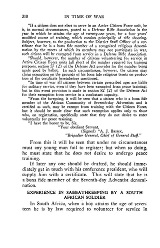 318 IN TIME OF WAR 
"If a citizen does not elect to serve in an Active Citizen Force unit, he 
is, in normal circumstances, posted to a Defense Rifle Association in the 
year in which he attains the age of twenty-one years, for a four years' 
modified course of training, which consists principally of rifle shooting. 
Subject, however, to the production to the District Staff Officer of a cer-tificate 
that he is a bona fide member of a recognized religious denomi-nation 
by the tenets of which its members may not participate in war, 
such citizen will be exempted from service in a Defense Rifle Association. 
"Should, however, the number of citizens volunteering for service in 
Active Citizen Force units fall short of the number required for training 
purposes, section 57 (2) of the Defense Act provides for the number being 
made good by ballot. In such circumstances, however, the citizen may 
claim exemption on the grounds of his bona fide religious tenets on produc-tion 
of the certificate hereinbefore mentioned. 
"In time of war all citizens between certain prescribed ages are liable 
for military service, even if they have been exempted from peace training; 
but in this event provision is made in section 82 (2) of the Defense Act 
for their exemption from service in a combatant capacity. 
"From the foregoing, it will be seen that a citizen who is a bona fide 
member of the African Community of Seventh-day Adventists and is 
certified as such, may be exempt from training with the Citizen Force, 
but it should be made clear that such exemption applies only to those 
who, on registration, specifically state that they do not desire to enter 
voluntarily for peace training. 
"I have the honor to be, Sir, 
"Your obedient Servant, 
(Signed) "A. J. BRINK, 
"Brigadier General, Chief of General Staff." 
From this it will be seen that under no circumstances 
must any young man fail to register; but when so doing, 
he must state that he does not desire to undergo peace 
training. 
If later any one should be drafted, he should imme-diately 
get in touch with his conference president, who will 
supply him with a certificate. This will state that he is 
a bona fide member of the Seventh-day Adventist denomi-nation. 
EXPERIENCE IN SABBATHKEEPING BY A SOUTH 
AFRICAN SOLDIER 
In South Africa, when a boy attains the age of seven-teen 
he is by law required to volunteer for service in 
 