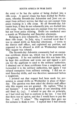 SOUTH AFRICA IN WAR DAYS 319 
the army or he has the option of being drafted into a 
rifle corps. A special clause has been drafted by Parlia-ment, 
whereby Seventh-day Adventists and Jews are ex-empt 
from military service, but they are not exempt from 
peace training in a rifle corps. So all Seventh-day Ad-ventist 
boys, if they do not voluntarily join, are drafted into 
rifle corps. Our young men are exempt from war service, 
but not from peace training. Drills are conducted once 
a month on Wednesday and Saturday afternoons. 
Refusing to join voluntarily, I was drafted into one of 
these rifle corps. In July, 1914, I received word that I 
was to attend drills on Saturday afternoons. I wrote to 
the district staff officer, and explained my position, and 
requested to be allowed to drill on Wednesdays instead. 
This request was refused. 
The Seventh-day Adventist community had an exemp-tion 
certificate drawn up, which was to be presented to 
a magistrate. If he was satisfied that this was bona fide, 
he kept this certificate and wrote out and signed a new 
one for the applicant to send to the military authorities. 
I obtained one of these certificates from a magistrate, and 
forwarded it to the military authorities, but again I was 
refused exemption from military training. I did not at-tend 
Saturday drills, and was therefore summoned before 
a magistrate. 
I pointed out that request had been made for per-mission 
to attend drills on Wednesday in place of Satur-day. 
The question was then asked the district staff officer 
why this request was not granted. He replied, "That is 
my business." I was found guilty of not attending drill 
and fined £5 (25). I refused to pay this on principle, 
as I had tried my best to conform to the law. I was told 
that there was no option, and that I would have to pay the 
fine. I said, "I refuse." The magistrate then gave me 
five minutes to think it over. I replied that I had already 
 