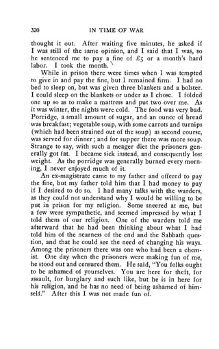 320 IN TIME OF WAR 
thought it out. After waiting five minutes, he asked if 
I was still of the same opinion, and I said that I was, so 
he sentenced me to pay a fine of £5 or a month's hard 
labor. I took the month. 
While in prison there were times when I was tempted 
to give in and pay the fine, but I remained firm. I had no 
bed to sleep on, but was given three blankets and a bolster. 
I could sleep on the blankets or under as I chose. I folded 
one up so as to make a mattress and put two over me. As 
it was winter, the nights were cold. The food was very bad. 
Porridge, a small amount of sugar, and an ounce of bread 
was breakfast; vegetable soup, with some carrots and turnips 
(which had been strained out of the soup) as second course, 
was served for dinner; and for supper there was more soup. 
Strange to say, with such a meager diet the prisoners gen-erally 
got fat. I became sick instead, and consequently lost 
weight. As the porridge was generally burned every morn-ing, 
I never enjoyed much of it. 
An ex-magistrate came to my father and offered to pay 
the fine, but my father told him that I had money to pay 
if I desired to do so. I had many talks with the warders, 
as they could not understand why I would be willing to be 
put in prison for my religion. Some sneered at me, but 
a few were sympathetic, and seemed impressed by what I 
told them of our religion. One of the warders told me 
afterward that he had been thinking about what I had 
told him of the nearness of the end and the Sabbath ques-tion, 
and that he could see the need of changing his ways. 
Among the prisoners there was one who had been a chem-ist. 
One day when the prisoners were making fun of me, 
he stood out and censured them. He said, "You folks ought 
to be ashamed of yourselves. You are here for theft, for 
assault, for burglary and such like, but he is in here for 
his religion, 'and he has no need of being ashamed of him-self." 
After this I was not made fun of. 
 