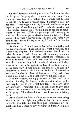 SOUTH AFRICA IN WAR DAYS 321 
On the Thursday following my arrest I told the warder 
in charge of the gang that I wanted to be excused from 
work on Saturday. He replied that I would not be able 
to get off. A Jewish prisoner said, "Saturday is also my 
Sabbath. I cannot get off on my Sabbath, and how can you 
expect to get off, not being a Jew?" I told the warder that 
if he refused permission, I would have to see the superin-tendent 
of prisons. (This is a privilege which every pris-oner 
has if he cannot get satisfaction from the jailer.) That 
evening I earnestly prayed about it, and God came very 
near to me. So on Friday morning I "fell out" to see the 
superintendent. 
At about ten o'clock I was called before the jailer and 
the superintendent. They asked me what I wanted, and 
I made my .request. I explained to them that I was in 
prison because I had refused to drill or do any work on 
Saturday, the Sabbath. It was against my conscience to 
work on Sabbath. I also told them that the other prisoners 
were there because they had committed crimes which they 
knew at the time to be against the law of the land, and so, 
in the same way, it was against the law of God and my 
conscience to work or drill on the Sabbath. I offered to 
work on Sunday in place of Saturday. They said that 
it was a deep subject, and that they would consider it. 
It is the custom, among prisoners, to "fall out" on a 
pretense of seeing the doctor, or the superintendent, as the 
case may be, just to get a half holiday. Therefore, After 
my interview, I requested that I be sent back to my gang 
to work. So a warder was specially sent for to take me 
to the gang. This showed them that I was not shirking 
work. 
At six o'clock on Friday afternoon, when we were being 
locked up for the night, the jailer called for me to come 
forward. He told me that they had considered my re-quest, 
and had agreed to my working on Sunday in place 
21 
 