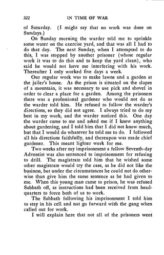 322 IN TIME OF WAR 
of Saturday. (I might say that no work was done on 
Sundays.) 
On Sunday morning the warder told me to sprinkle 
some water on the exercise yard, and that was all I had to 
do that day. The next Sunday, when I attempted to do 
this, I was stopped by another prisoner (whose regular 
work it was to do this and to keep the yard clean), who 
said he would not have me interfering with his work. 
Thereafter I only worked five days a week. 
Our regular work was to make lawns and a garden at 
the jailer's house. As the prison is situated on the slopes 
of a mountain, it was necessary to use pick and shovel in 
order to clear a place for a garden. Among the prisoners 
there was a professional gardener who would not do as 
the warder told him. He refused to follow the warder's 
directions, so they did not agree. I always tried to do my 
best in my work, and the warder noticed this. One day 
the warder came to me and asked me if I knew anything 
about gardening, and I told him that I did not know much, 
but that I would do whatever he told me to do. I followed 
all his directions faithfully, and thereupon was made chief 
gardener. This meant lighter work for me. 
Two weeks after my imprisonment a fellow Seventh-day 
Adventist was also sentenced to imprisonment for refusing 
to drill. The magistrate told him that he wished some 
other magistrate would try the case, as he did not like the 
business, but under the circumstances he could not do other-wise 
than give him the same sentence as he had given to 
me. When this young man came to prison, he was refused 
Sabbath off, as instructions had been received from head-quarters 
to force both of us to work. 
The Sabbath following his imprisonment I told him 
to stay in his cell and not go forward with the gang when 
called out for work. 
I will explain here that not all of the prisoners went 
 