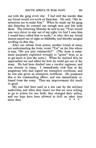 SOUTH AFRICA IN WAR DAYS' 323 
out with the gang every day. I had told the warder that 
my friend would not work on Saturday. He said, "My in-structions 
are to make him." When he made up his gang 
this Saturday he counted out enough men and left with 
them. The following Monday he said to me, "Your friend 
was very clever to stay out of my sight, for had I seen him 
I would have called him to work;" so after this my friend 
always stayed out of sight on Sabbaths, and thereby escaped 
working on that day. 
After our release from prison, another friend of mine, 
not understanding the form, wrote "Yes" on the line where 
it says, "Do you join voluntarily?" (The form is some-times 
purposely explained wrongly to "green" boys, so as 
to get more to join the army.) When he realized this, he 
approached me and asked me how he could get out of the 
army. He had been drafted into a cavalry regiment, and 
was already in camp. I immediately took him to the 
magistrate who had signed my exemption certificate, and 
he was also given an exemption certificate. He presented 
this to his commanding officer, and was immediately re-leased 
from the army. Thus my imprisonment did result 
in good. 
My case had been used as a test case by the military 
authorities, and when they found out that we were willing 
to go to prison for our faith, they changed their policy, 
and our boys have been allowed to drill on other days 
since then. * * * 
 