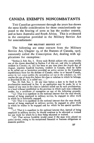 CANADA EXEMPTS NONCOMBATANTS 
THE Canadian government through the years has shown 
the same kindly consideration for those conscientiously op-posed 
to the bearing of arms as has the mother country, 
and as have Australia and South Africa. This is evidenced 
in the exemption provided in the Military Service Act 
for noncombatants : 
THE MILITARY SERVICE ACT 
The following are some extracts from the Military 
Service Act, Chapter 19, of the Statutes of Canada, 1917, 
commonly called the Conscription Act, dealing with ap-plications 
for exemption : 
"Section 2, Sub. Sec. 1. Every male British subject who comes within 
one of the classes described in Section 3 of this act, and who is ordinarily 
resident in Canada ; or, (b) has been at any time since the fourth day of 
August, nineteen hundred fourteen, resident in Canada, shall be liable 
to be called out as heretofore provided on active service in the Canadian 
expeditionary force for the defense of Canada, either in or beyond Canada, 
unless he (a) comes within the exemptions set out in the schedule; or, (b) 
reaches the age of forty-five before the class or subclass to which he belongs, 
as described in Sec. 3, is called out. . . ." 
"Sec. H, Sub. Sec. 1. At any time before a date to be fixed in the 
proclamation mentioned in Sec. 4, an application may be made, by or in 
respect of any man in the class or subclass called out by such proclamation, 
to a local tribunal established in the province in which such man ordinarily 
resides, for a certificate of exemption on any of the following grounds: 
"(a) That it is expedient in the national interest that the man should, 
instead of being employed in military service, be engaged in other work 
in which he is habitually engaged. 
"(b) That it is expedient in the national interest that the man should, 
instead of being employed in military service, be engaged in other work 
in which he wishes to be engaged and for which he has special qualifica-tions. 
"(c) That it is expedient in the national interest that, instead of being 
employed in military service, he should continue to be educated or trained 
for any work for which he is then being educated or trained. 
"(d) That serious hardship would ensue if the man were placed on 
active service, owing to his exceptional financial or business obligations or 
domestic position. 
327 
 