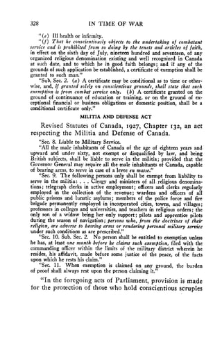 328 IN TIME OF WAR 
"(e) Ill health or infirmity. 
"(f) That he conscientiously objects to the undertaking of combatant 
service and is prohibited from so doing by the tenets and articles of faith, 
in effect on the sixth day of July, nineteen hundred and seventeen, of any 
organized religious denomination existing and well recognized in Canada 
at such date, and to which he in good faith belongs; and if any of the 
grounds of such application be established, a certificate of exemption shall be 
granted to such man." 
"Sub. Sec. 2. (a) A certificate may be conditional as to time or other-wise, 
and, if granted solely on conscientious grounds, shall state that such 
exemption is from combat service only. (b) A certificate granted on the 
ground of continuance of education or training, or on the ground of ex-ceptional 
financial or business obligations or domestic position, shall be a 
conditional certificate only." 
MILITIA AND DEFENSE ACT 
Revised Statutes of Canada, 1927, Chapter 132, an act 
respecting the Militia and Defense of Canada. 
"Sec. 8. Liable to Military Service. 
"All the male inhabitants of Canada of the age of eighteen years and 
upward and under sixty, not exempt or disqualified by law, and being 
British subjects, shall be liable to serve in the militia; provided that the 
Governor General may require all the male inhabitants of Canada, capable 
of bearing arms, to serve in case of a levee en masse." 
"Sec. 9. The following persons only shall be exempt from liability to 
serve in the militia: . . . Clergy and ministers of all religious denomina-tions; 
telegraph clerks in active employment; officers and clerks regularly 
employed in the collection of the revenue; wardens and officers of all 
public prisons and lunatic asylums; members of the police force and fire 
brigade permanently employed in incorporated cities, towns, and villages; 
professors in colleges and universities, and teachers in religious orders; the 
only son of a widow being her only support; pilots and apprentice pilots 
during the season of navigation; persons who, from the doctrines of their 
religion, are adverse to bearing arms or rendering personal military service 
under such conditions as are prescribed." 
"Sec. 10. Sub. Sec. 2. No person shall be entitled to exemption unless 
he has, at least one month before he claims such exemption, filed with the 
commanding officer within the limits of the military district wherein he 
resides, his affidavit, made before some justice of the peace, of the facts 
upon which he rests his claim." 
"Sec. 11. When exemption is claimed on any ground, the burden 
of proof shall always rest upon the person claiming it." 
"In the foregoing acts of Parliament, provision is made 
for the protection of those who hold conscientious scruples 
 