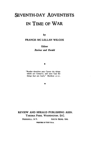 SEVENTH-DAY ADVENTISTS 
IN TIME OF WAR 
by 
FRANCIS MC LELLAN WILCOX 
Editor 
Review and Herald 
• 
"Render therefore unto Caesar the things 
which are Caesar's; and unto God the 
things that are God's?' Matthew 22:2r. 
• 
REVIEW AND HERALD PUBLISHING ASSN. 
TAKOMA PARK, WASHINGTON, D.C. 
PEEKSKILL, N.Y. SOUTH BEND, IND. 
MINTED Di THE U.S.A. 
 