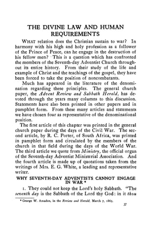THE DIVINE LAW AND HUMAN 
REQUIREMENTS 
WHAT relation does the Christian sustain to war? In 
harmony with his high and holy profession as a follower 
of the Prince of Peace, can he engage in the destruction of 
his fellow men? • This is a question which has confronted 
the members of the Seventh-day Adventist Church through-out 
its entire history. From their study of the life and 
example of Christ and the teachings of the gospel, they have 
been forced to take the position of noncombatants. 
Much has appeared in the literature of the denomi-nation 
regarding these principles. The general church 
paper, the Advent Review and Sabbath Herald, has de-voted 
through the years many columns to this discussion. 
Statements have also been printed in other papers and in 
pamphlet form. From these many articles and statements 
we have chosen four as representative of the denominational 
position. 
The first article of this chapter was printed in the general 
church paper during the days of the Civil War. The sec-ond 
article, by R. C. Porter, of South Africa, was printed 
in pamphlet form and circulated by the members of the 
church in that field during the days of the World War. 
The third article we quote from Ministry, the official organ 
of the Seventh-day Adventist Ministerial Association. And 
the fourth article is made up of quotations taken from the 
writings of Mrs. E. G. White, a leading and representative 
writer. 
WHY SEVENTH-DAY ADVENTISTS CANNOT ENGAGE 
IN WAR * 
i. They could not keep the Lord's holy Sabbath. "The 
seventh day is the Sabbath of the Lord thy God: in it thou 
* George W. Amadon, in the Review and Herald, March 7, 1865. 
37 
 