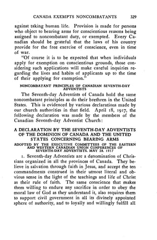 CANADA EXEMPTS NONCOMBATANTS 329 
against taking human life. Provision is made for persons 
who object to bearing arms for conscientious reasons being 
assigned to noncombatant duty, or exempted. Every Ca-nadian 
should be grateful that the laws of his country 
provide for the free exercise of conscience, even in time 
of war. 
"Of course it is to be expected that when individuals 
apply for exemption on conscientious grounds, those con-sidering 
such applications will make careful inquiries re-garding 
the lives and habits of applicants up to the time 
of their applying for exemption." 
NONCOMBATANT PRINCIPLES OF CANADIAN SEVENTH-DAY 
ADVENTISTS 
The Seventh-day Adventists of Canada hold the same 
noncombatant principles as do their brethren in the United 
States. This is evidenced by various declarations made by 
our church authorities in that field. April 18, 1917, the 
following declaration was made by the members of the 
Canadian Seventh-day Adventist Church: 
A DECLARATION BY THE SEVENTH-DAY ADVENTISTS 
OF THE DOMINION OF CANADA AND THE UNITED 
STATES CONCERNING BEARING ARMS 
ADOPTED BY THE EXECUTIVE COMMITTEES OF THE EASTERN 
AND WESTERN CANADIAN UNION CONFERENCES OF 
SEVENTH-DAY ADVENTISTS, MAY 28, 1917 
1. Seventh-day Adventists are a denomination of Chris-tians 
organized in all the provinces of Canada. They be-lieve 
in salvation through faith in Jesus, and accept the ten 
commandments construed in their utmost literal and ob-vious 
sense in the light of the teachings and life of Christ 
as their rule of faith. The same conscience that makes 
them willing to endure any sacrifice in order to obey the 
moral law of God as they understand it, also requires them 
to support civil government in all its divinely appointed 
sphere of authority, and to loyally and willingly fulfill all 
 