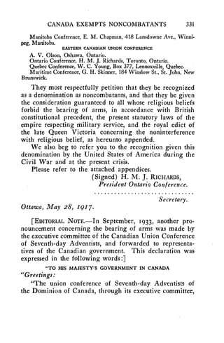 CANADA EXEMPTS NONCOMBATANTS 331 
Manitoba Conference, E. M. Chapman, -418 Lansdowne Ave., Winni-peg, 
Manitoba. 
EASTERN CANADIAN UNION CONFERENCE 
A. V. Olson, Oshawa, Ontario. 
Ontario Conference, H. M. J. Richards, Toronto, Ontario. 
Quebec Conference, W. C. Young, Box 377, Lennoxville, Quebec. 
Maritime Conference, G. H. Skinner, 184 Winslow St., St. John, New 
Brunswick. 
They most respectfully petition that they be recognized 
as a denomination as noncombatants, and that they be given 
the consideration guaranteed to all whose religious beliefs 
forbid the bearing of arms, in accordance with British 
constitutional precedent, the present statutory laws of the 
empire respecting military service, and the royal edict of 
the late Queen Victoria concerning the noninterference 
with religious belief, as hereunto appended. 
We also beg to refer you to the recognition given this 
denomination by the United States of America during the 
Civil War and at the present crisis. 
Please refer to the attached appendices. 
(Signed) H. M. J. RICHARDS, 
President Ontario Conference. 
Secretary. 
Ottawa, May 28, 1917. 
[EDITORIAL NOTE.—In September, 1933, another pro-nouncement 
concerning the bearing of arms was made by 
the executive committee of the Canadian Union Conference 
of Seventh-day Adventists, and forwarded to representa-tives 
of the Canadian government. This declaration was 
expressed in the following words :] 
"TO HIS MAJESTY'S GOVERNMENT IN CANADA 
"Greetings: 
"The union conference of Seventh-day Adventists of 
the Dominion of Canada, through its executive committee, 
 
