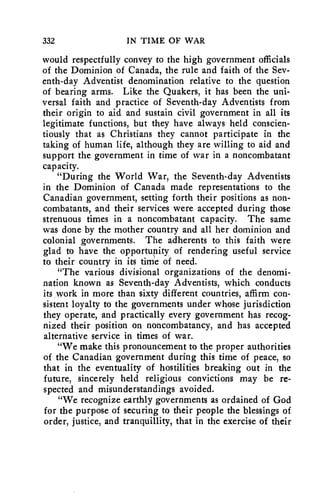 332 IN TIME OF WAR 
would respectfully convey to the high government officials 
of the Dominion of Canada, the rule and faith of the Sev-enth- 
day Adventist denomination relative to the question 
of bearing arms. Like the Quakers, it has been the uni-versal 
faith and practice of Seventh-day Adventists from 
their origin to aid and sustain civil government in all its 
legitimate functions, but they have always held conscien-tiously 
that as Christians they cannot participate in the 
taking of human life, although they are willing to aid and 
support the government in time of war in a noncombatant 
capacity. 
"During the World War, the Seventh-day Adventists 
in the Dominion of Canada made representations to the 
Canadian government, setting forth their positions as non-combatants, 
and their services were accepted during those 
strenuous times in a noncombatant capacity. The same 
was done by the mother country and all her dominion and 
colonial governments. The adherents to this faith were 
glad to have the opportupity of rendering useful service 
to their country in its time of need. 
"The various divisional organizations of the denomi-nation 
known as Seventh-day Adventists, which conducts 
its work in more than sixty different countries, affirm con-sistent 
loyalty to the governments under whose jurisdiction 
they operate, and practically every government has recog-nized 
their position on noncombatancy, and has accepted 
alternative service in times of war. 
"We make this pronouncement to the proper authorities 
of the Canadian government during this time of peace, so 
that in the eventuality of hostilities breaking out in the 
future, sincerely held religious convictions may be re-spected 
and misunderstandings avoided. 
"We recognize earthly governments as ordained of God 
for the purpose of securing to their people the blessings of 
order, justice, and tranquillity, that in the exercise of their 
 