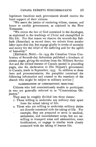 CANADA tXtMPTS NONCOMBATANTS jjJ 
legitimate functions such governments should receive the 
loyal support of their citizens. 
"We assert the justice of rendering tribute, custom, and 
honor to earthly governments, as enjoined in the New 
Testament. 
"We revere the law of God contained in the decalogue, 
as explained in the teachings of Christ and exemplified in 
His life. For that reason we observe the seventh-day Sab-bath 
(Saturday) as sacred time; we refrain from secular 
labor upon that day, but engage gladly in works of necessity 
and mercy for the relief of the suffering and for the uplift 
of humanity." 
[EDITORIAL NOTE.—In 1934 the Canadian Union Con-ference 
of Seventh-day Adventists published a brochure of 
sixteen pages, giving the sections from the Military Service 
Act and the revised statutes of Canada quoted in preceding 
pages, also the declaration to His Majesty's government 
in Canada, made in September, 1933. In addition to these 
laws and pronouncements, the pamphlet contained the 
following information and counsel to the members of the 
church who might be subject to military service:] 
CLASSIFICATION OF CONSCIENTIOUS OBJECTORS 
Citizens who feel conscientiously unable to participate 
in war are generally referred to as "Conscientious Ob-jectors." 
They may be roughly divided into three classes: 
i. Those willing to undertake any military duty apart 
from the actual taking of life. 
2. Those who are willing to undertake military duties 
not directly connected with the taking of life. For 
example, they are prepared to serve in medical, 
ambulance, and noncombatant corps, but are un-willing 
to transport arms and ammunition, erect 
fortifications, or engage in similar work closely 
connected with the taking of human life. 
 