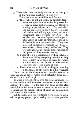 334 IN TIME OF WAR 
3. Those who conscientiously decline to become part 
of the "military machine" in any way. 
This class may be subdivided still further: 
a. Those who, as antimilitarists, or pacifists, feel it 
incumbent upon them to hinder the prosecution 
of war by every possible means, in addition to 
refusing to participate in it. The antimilita-rists 
are opposed to military display, to armies, 
and navies, and military operations, and to all 
government appropriations for such. The 
pacifists teach that war degrades and impover-ishes 
victors as much as vanquished, and is in-defensible 
from many standpoints. They have 
large and respectable organizations. Some of 
our eminent citizens belong to this class. They 
are internationalists rather than nationalists, 
and plead for international comity. 
b. Those who, while maintaining civilian status, are 
desirous of doing everything possible to help 
their country in its time of need, but would 
not feel free to aid in the manufacture or 
transportation of munitions of war. 
c. Those who see no harm in making or handling 
munitions, as an alternative to military service. 
On account of the denominational position relative to 
war, our young people would most naturally come under 
either Class 2 or Class 3b. 
In Class 2 would be those who feel conscientiously free 
to wear uniform and undertake noncombatant duties under 
military direction. (In the last war some in this class 
faced difficulties when ordered to assist in the erection of 
fortifications, the transportation of arms and ammunition, 
and work on the Sabbath.) 
While mentioning these different viewpoints, we coun-sel 
our young people against taking any extreme position. 
 