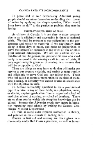 CANADA EXEMPTS NONCOMBATANTS 335 
In peace and in war Seventh-day Adventist young 
people should accustom themselves to deciding their course 
of action by applying the simple question, "What would 
Jesus have me do?" to the particular problem they may be 
facing. 
PREPARATION FOR TIMES OF CRISIS 
As citizens of Canada it is our duty to make prepara-tion 
to work efficiently and acceptably in times of national 
crisis. We shall be recreant to our obligations to the gov-ernment 
and unfair to ourselves if we negligently drift 
along in these days of peace, and make no preparation to 
serve the interests of humanity in the event of war or other 
great national catastrophe. We are not slackers nor un-mindful 
of our obligations, but patriotic citizens who stand 
ready to respond to the country's call in time of crisis, if 
only opportunity is given us of serving in a manner that 
will be acceptable to God. 
There are things we may learn to do that will make our 
service to our country valuable, and enable us more readily 
and efficiently to serve God and our fellow men. Those 
who feel called to secure a preparation in the field of medi-cine, 
nursing, or dentistry will choose courses in accordance 
with the objective in view. 
To become technically qualified to do a professional 
type of service in any of these fields, as a physician, nurse, 
or dentist, requires graduation from an approved school of 
medicine, school of nursing, or school of dentistry. There 
are no short cuts by which this complete knowledge can be 
gained. Seventh-day Adventist youth may secure informa-tion 
regarding these schools by writing the General Con-ference 
Medical Department. 
To train as nurse aides requires instruction in theory, 
and practice in the elements of nursing care. 
Courses in first aid and nursing are often given in a 
community under Red Cross supervision, as well as in our 
 