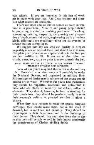 336 IN TIME OF WAR 
own schools. If you are interested in this line of work, 
get in touch with your local Red Cross chapter and ascer-tain 
what courses are available. 
There are other lines of service needed as much in war-time 
as in peacetime. More of our young people should 
be preparing to enter the teaching profession. Teaching, 
accounting, printing, carpentry, the growing and prepara-tion 
of foods, secretarial work, engineering work of various 
kinds, tailoring, shoe repairing,—these are all avenues of 
service that are always open. 
We suggest that any one who can qualify or prepare 
to qualify in one or more of these lines should do so at once. 
Complete your education or apprenticeship in the line you 
are best qualified to fill. If you are an electrician, me-chanic, 
nurse, etc., spare no pains to make yourself the best. 
WHAT SHALL BE THE ATTITUDE OF OUR YOUTH TOWARD 
MILITARY OFFICERS AND SUPERIORS? 
Some of our youth may find themselves under military 
rule. Even civilian service camps will probably be under 
the National Defense, and organized on military lines. 
Miscarriages of justice may land some of our young people 
behind prison walls. Wherever our youth find themselves, 
they should be respectful, courteous, and deferential to 
those who are placed in authority, not defiant, sullen, or 
obstinate. They should, however, be firm in standing for 
their convictions; they should be patriotic, ready to serve 
their country's welfare at personal sacrifice if given a 
chance. 
When they have requests to make for special religious 
privileges, they should make them, not in the spirit of 
demand, but in meekness and humility. They should be 
circumspect in their deportment and in the discharge of 
their duties. They should live and labor from day to day 
so that they will be able to hold in their hearts continually 
the consciousness of Christ's abiding Spirit. 
 