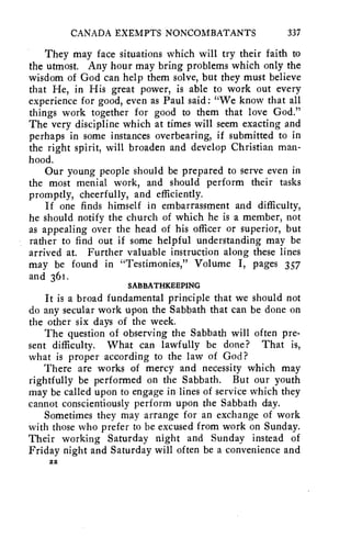 CANADA EXEMPTS NONCOMBATANTS 337 
They may face situations which will try their faith to 
the utmost. Any hour may bring problems which only the 
wisdom of God can help them solve, but they must believe 
that He, in His great power, is able to work out every 
experience for good, even as Paul said: "We know that all 
things work together for good to them that love God." 
The very discipline which at times will seem exacting and 
perhaps in some instances overbearing, if submitted to in 
the right spirit, will broaden and develop Christian man-hood. 
Our young people should be prepared to serve even in 
the most menial work, and should perform their tasks 
promptly, cheerfully, and efficiently. 
If one finds himself in embarrassment and difficulty, 
he should notify the church of which he is a member, not 
as appealing over the head of his officer or superior, but 
rather to find out if some helpful understanding may be 
arrived at. Further valuable instruction along these lines 
may be found in "Testimonies," Volume I, pages 357 
and 361. 
SABBATHKEEPING 
It is a broad fundamental principle that we should not 
do any secular work upon the Sabbath that can be done on 
the other six days of the week. 
The question of observing the Sabbath will often pre-sent 
difficulty. What can lawfully be done? That is, 
what is proper according to the law of God? 
There are works of mercy and necessity which may 
rightfully be performed on the Sabbath. But our youth 
may be called upon to engage in lines of service which they 
cannot conscientiously perform upon the Sabbath day. 
Sometimes they may arrange for an exchange of work 
with those who prefer to be excused from work on Sunday. 
Their working Saturday night and Sunday instead of 
Friday night and Saturday will often be a convenience and 
22 
 