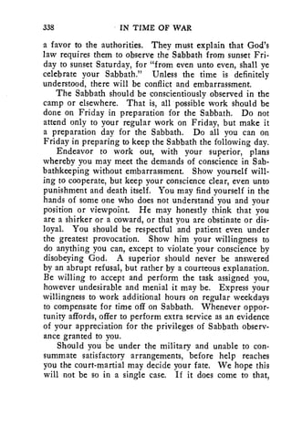 338 IN TIME OF WAR 
a favor to the authorities. They must explain that God's 
law requires them to observe the Sabbath from sunset Fri-day 
to sunset Saturday, for "from even unto even, shall ye 
celebrate your Sabbath." Unless the time is definitely 
understood, there will be conflict and embarrassment. 
The Sabbath should be conscientiously observed in the 
camp or elsewhere. That is, all possible work should be 
done on Friday in preparation for the Sabbath. Do not 
attend only to your regular work on Friday, but make it 
a preparation day for the Sabbath. Do all you can on 
Friday in preparing to keep the Sabbath the following day. 
Endeavor to work out, with your superior, plans 
whereby you may meet the demands of conscience in Sab-bathkeeping 
without embarrassment. Show yourself will-ing 
to cooperate, but keep your conscience clear, even unto 
punishment and death itself. You may find yourself in the 
hands of some one who does not understand you and your 
position or viewpoint. He may honestly think that you 
are a shirker or a coward, or that you are obstinate or dis-loyal. 
You should be respectful and patient even under 
the greatest provocation. Show him your willingness to 
do anything you can, except to violate your conscience by 
disobeying God. A superior should never be answered 
by an abrupt refusal, but rather by a courteous explanation. 
Be willing to accept and perform the task assigned you, 
however undesirable and menial it may be. Express your 
willingness to work additional hours on regular weekdays 
to compensate for time off on Sabbath. Whenever oppor-tunity 
affords, offer to perform extra service as an evidence 
of your appreciation for the privileges of Sabbath observ-ance 
granted to you. 
Should you be under the military and unable to con-summate 
satisfactory arrangements, before help reaches 
you the court-martial may decide your fate. We hope this 
will not be so in a single case. If it does come to that, 
 